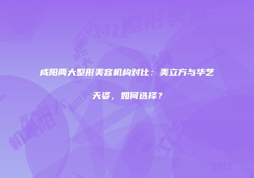 咸阳两大整形美容机构对比：美立方与华艺天姿，如何选择？