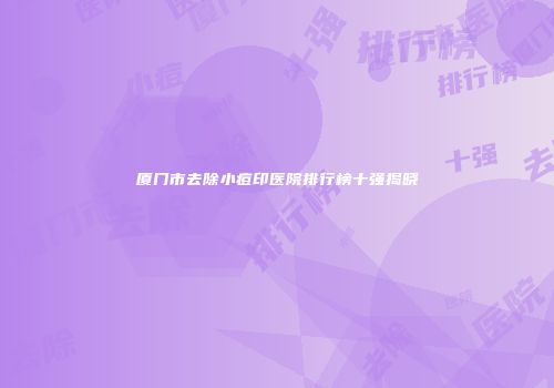 厦门市去除小痘印医院排行榜十强揭晓