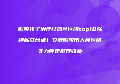 铜陵光子治疗红血丝医院top10强榜私立盘点！安徽铜陵市人民医院实力锁定推荐收藏