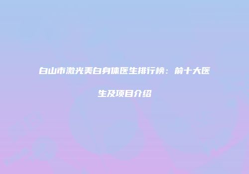 白山市激光美白身体医生排行榜：前十大医生及项目介绍