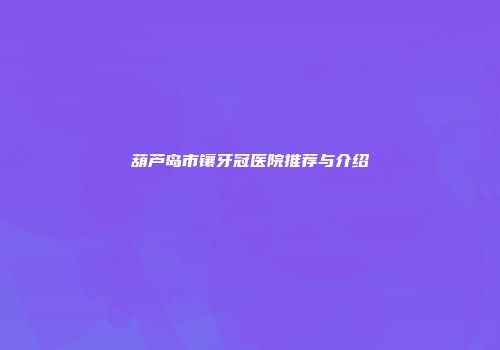 葫芦岛市镶牙冠医院推荐与介绍