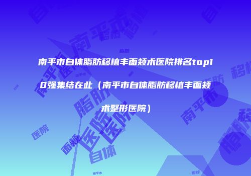 南平市自体脂肪移植丰面颊术医院排名top10强集结在此（南平市自体脂肪移植丰面颊术整形医院）