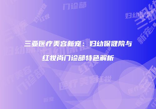 三亚医疗美容新宠：妇幼保健院与红妆尚门诊部特色解析