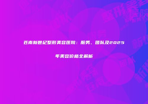 苍南新世纪整形美容医院：服务、团队及2025年美容价格全解析