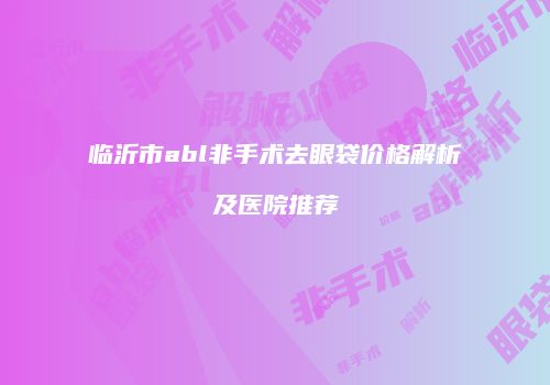 临沂市abl非手术去眼袋价格解析及医院推荐