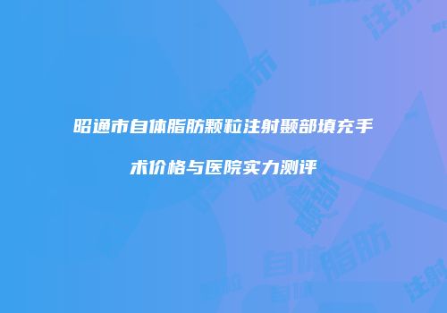 昭通市自体脂肪颗粒注射颞部填充手术价格与医院实力测评