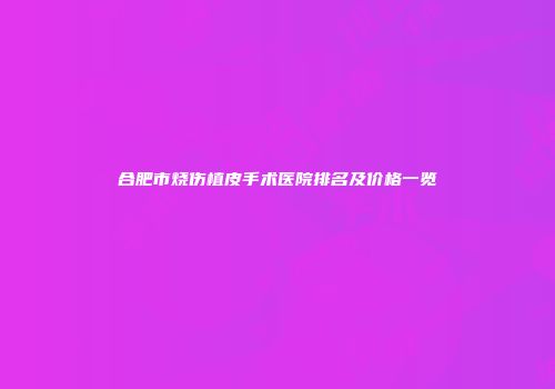 合肥市烧伤植皮手术医院排名及价格一览