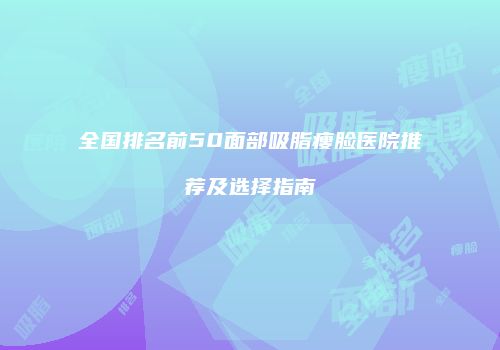 全国排名前50面部吸脂瘦脸医院推荐及选择指南