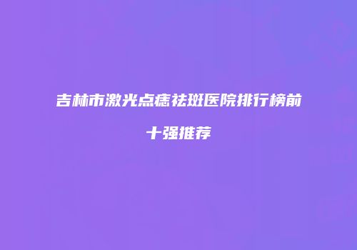 吉林市激光点痣祛斑医院排行榜前十强推荐