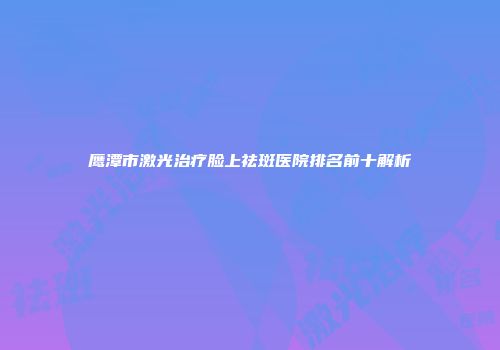 鹰潭市激光治疗脸上祛斑医院排名前十解析