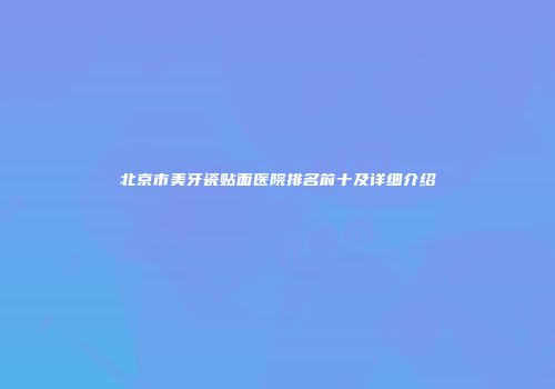 北京市美牙瓷贴面医院排名前十及详细介绍