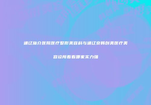 通辽施介医院医疗整形美容科与通辽京韩创美医疗美容诊所看看哪家实力强