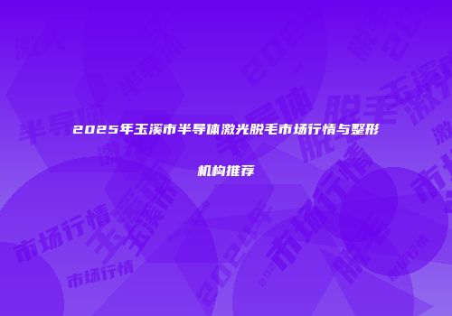 2025年玉溪市半导体激光脱毛市场行情与整形机构推荐