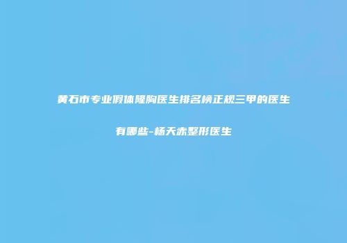 黄石市专业假体隆胸医生排名榜正规三甲的医生有哪些-杨天赤整形医生