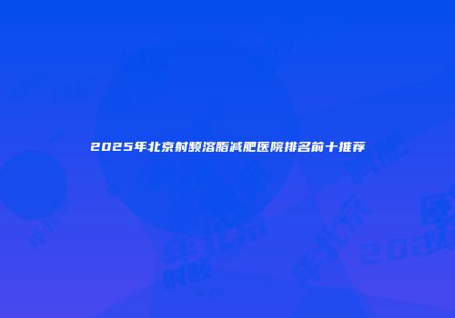 2025年北京射频溶脂减肥医院排名前十推荐