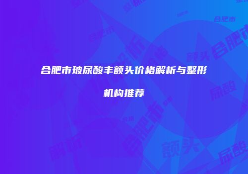 合肥市玻尿酸丰额头价格解析与整形机构推荐