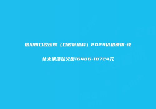 银川市口腔医院（口腔种植科）2025价格费用-纯钛支架活动义齿16406-18724元