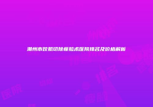 潮州市咬肌切除瘦脸术医院排名及价格解析