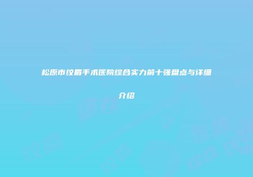 松原市纹眉手术医院综合实力前十强盘点与详细介绍
