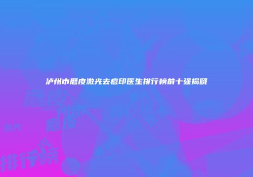 泸州市磨皮激光去痘印医生排行榜前十强揭晓