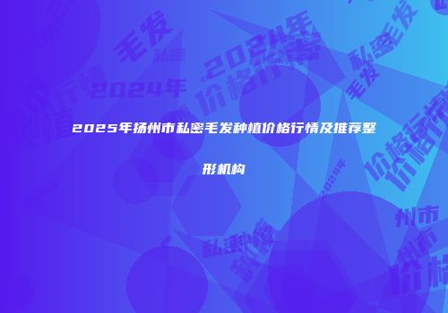 2025年扬州市私密毛发种植价格行情及推荐整形机构