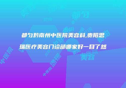 都匀黔南州中医院美容科,贵阳思瑞医疗美容门诊部哪家好一目了然