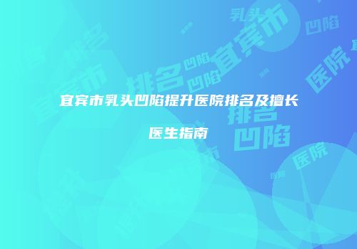 宜宾市乳头凹陷提升医院排名及擅长医生指南