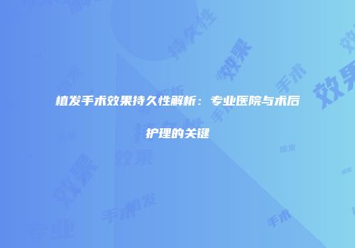 植发手术效果持久性解析：专业医院与术后护理的关键