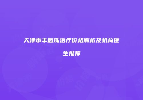 天津市丰唇珠治疗价格解析及机构医生推荐