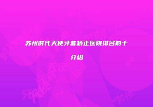 苏州时代天使牙套矫正医院排名前十介绍