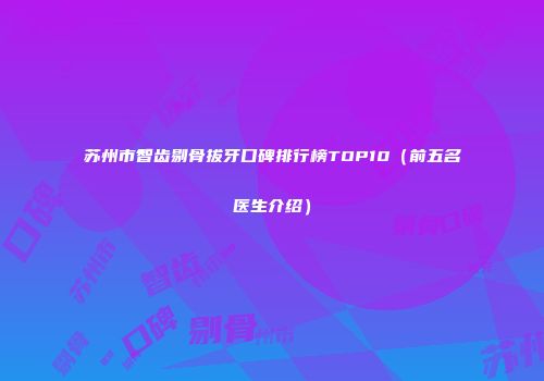 苏州市智齿剔骨拔牙口碑排行榜TOP10（前五名医生介绍）