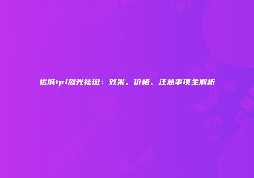 运城ipl激光祛斑：效果、价格、注意事项全解析