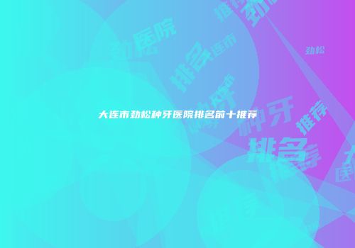 大连市劲松种牙医院排名前十推荐