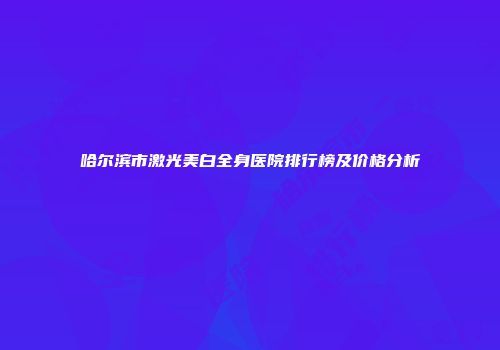 哈尔滨市激光美白全身医院排行榜及价格分析