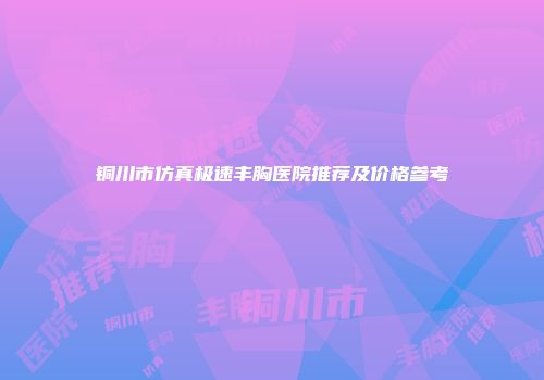 铜川市仿真极速丰胸医院推荐及价格参考
