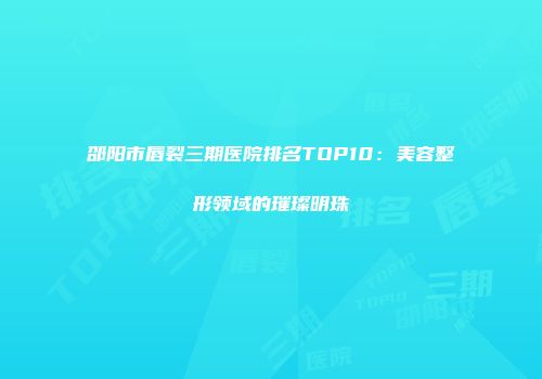 邵阳市唇裂三期医院排名TOP10：美容整形领域的璀璨明珠