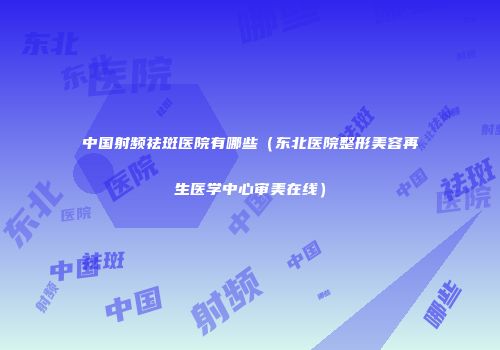 中国射频祛斑医院有哪些（东北医院整形美容再生医学中心审美在线）