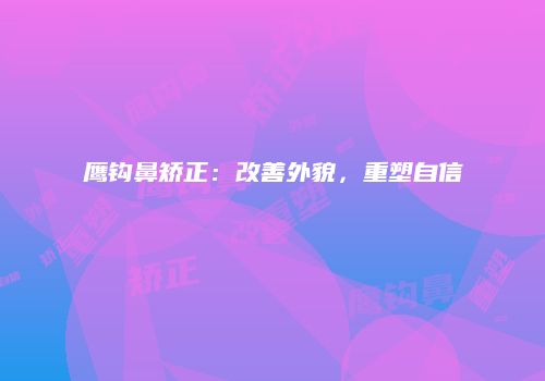鹰钩鼻矫正：改善外貌，重塑自信