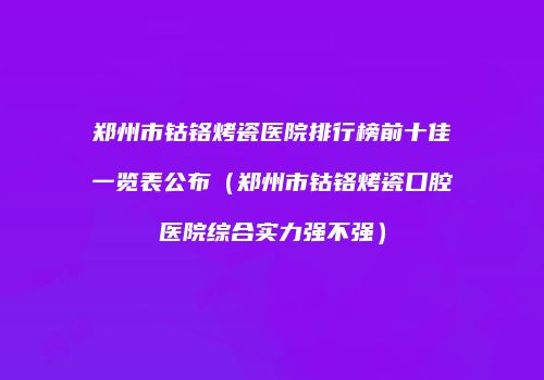 郑州市钴铬烤瓷医院排行榜前十佳一览表公布（郑州市钴铬烤瓷口腔医院综合实力强不强）