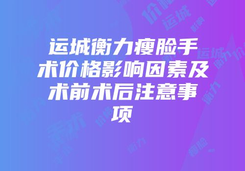 运城衡力瘦脸手术价格影响因素及术前术后注意事项