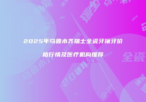 2025年乌鲁木齐瑞士全瓷牙镶牙价格行情及医疗机构推荐