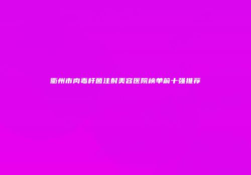 衢州市肉毒杆菌注射美容医院榜单前十强推荐