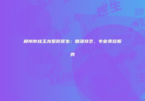 郑州市桂玉龙整形医生：精湛技艺，专业美容服务