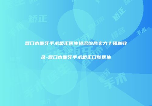 营口市龅牙手术矫正医生排名综合实力十强新收录-营口市龅牙手术矫正口腔医生