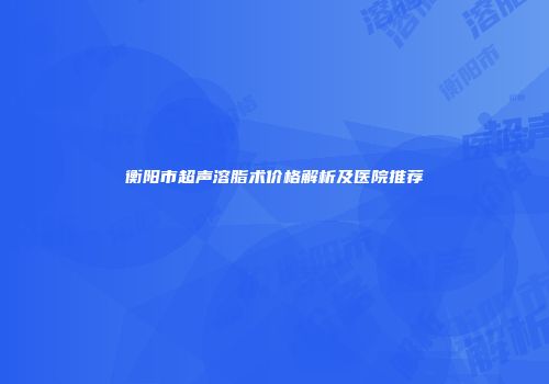 衡阳市超声溶脂术价格解析及医院推荐