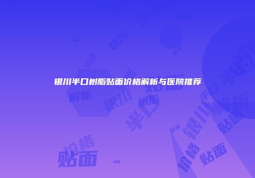 银川半口树脂贴面价格解析与医院推荐