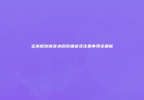 玉溪微创植发术后后遗症及注意事项全解析