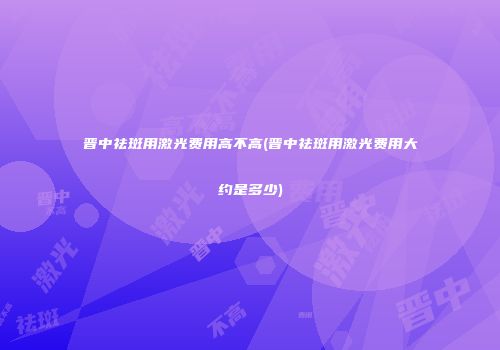 晋中祛斑用激光费用高不高(晋中祛斑用激光费用大约是多少)
