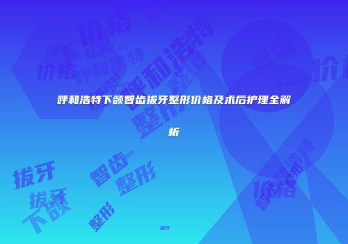 呼和浩特下颌智齿拔牙整形价格及术后护理全解析
