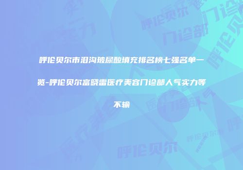 呼伦贝尔市泪沟玻尿酸填充排名榜七强名单一览-呼伦贝尔富晓雷医疗美容门诊部人气实力等不输